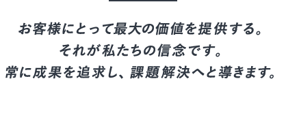 お客様にとって最大の価値を提供する。それが私たちの信念です。常に成果を追求し、課題解決へと導きます。